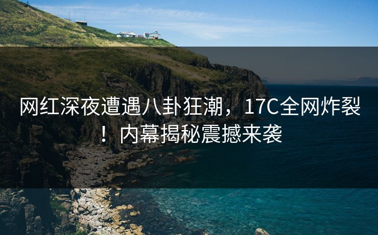 网红深夜遭遇八卦狂潮，17C全网炸裂！内幕揭秘震撼来袭