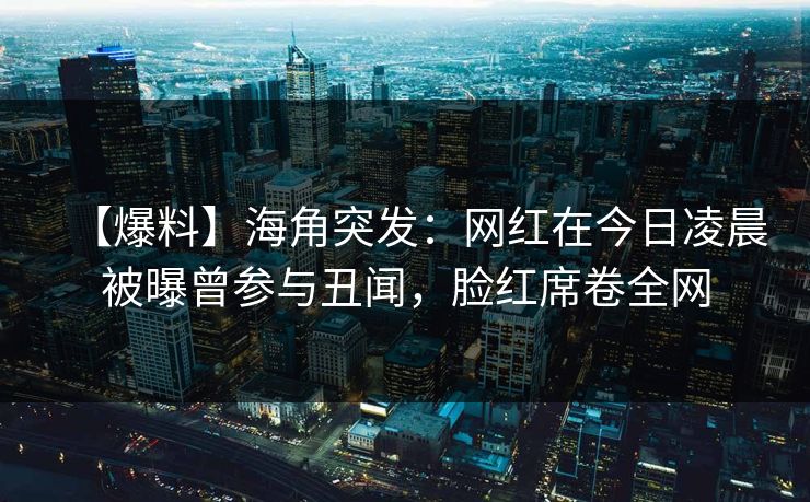 【爆料】海角突发：网红在今日凌晨被曝曾参与丑闻，脸红席卷全网