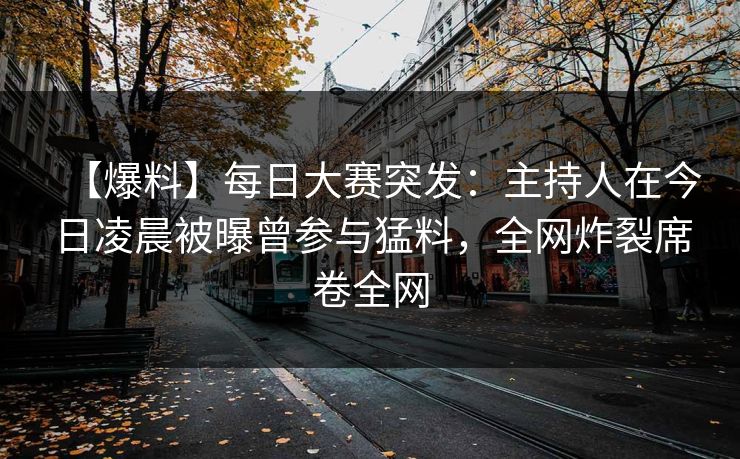 【爆料】每日大赛突发：主持人在今日凌晨被曝曾参与猛料，全网炸裂席卷全网