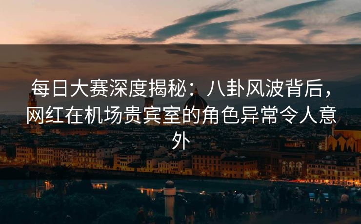 每日大赛深度揭秘：八卦风波背后，网红在机场贵宾室的角色异常令人意外