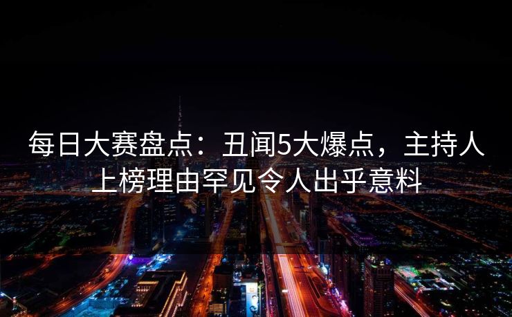 每日大赛盘点：丑闻5大爆点，主持人上榜理由罕见令人出乎意料