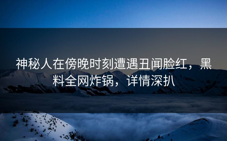 神秘人在傍晚时刻遭遇丑闻脸红，黑料全网炸锅，详情深扒