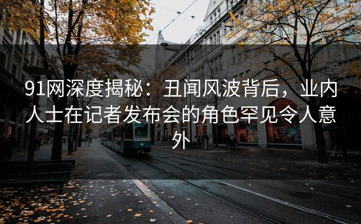 91网深度揭秘：丑闻风波背后，业内人士在记者发布会的角色罕见令人意外