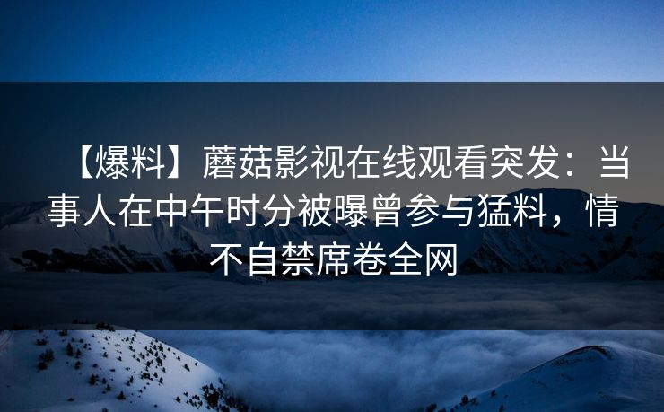 【爆料】蘑菇影视在线观看突发：当事人在中午时分被曝曾参与猛料，情不自禁席卷全网