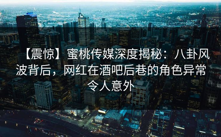 【震惊】蜜桃传媒深度揭秘：八卦风波背后，网红在酒吧后巷的角色异常令人意外