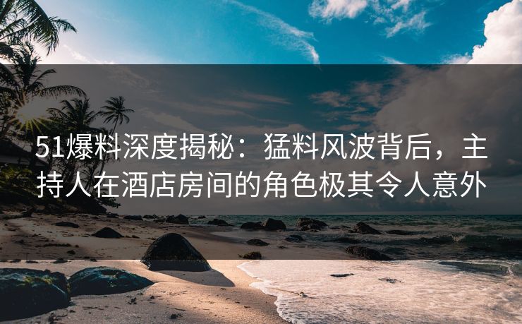 51爆料深度揭秘：猛料风波背后，主持人在酒店房间的角色极其令人意外