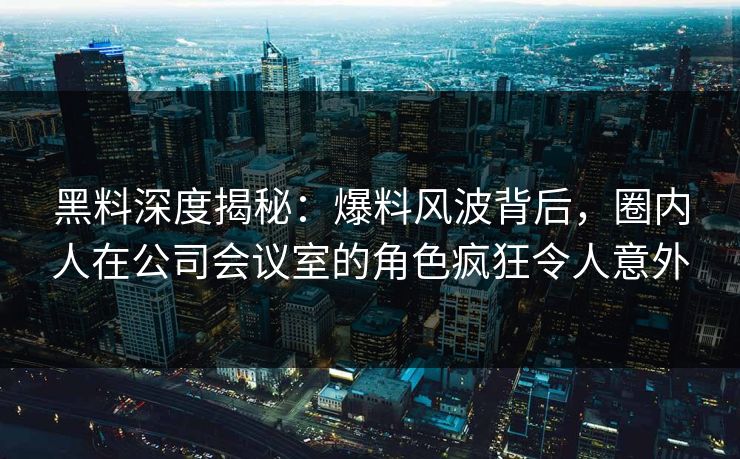 黑料深度揭秘：爆料风波背后，圈内人在公司会议室的角色疯狂令人意外