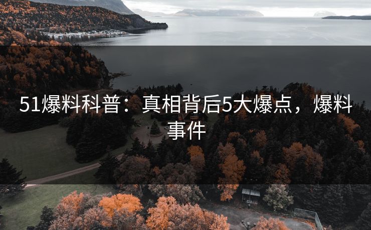 51爆料科普：真相背后5大爆点，爆料事件