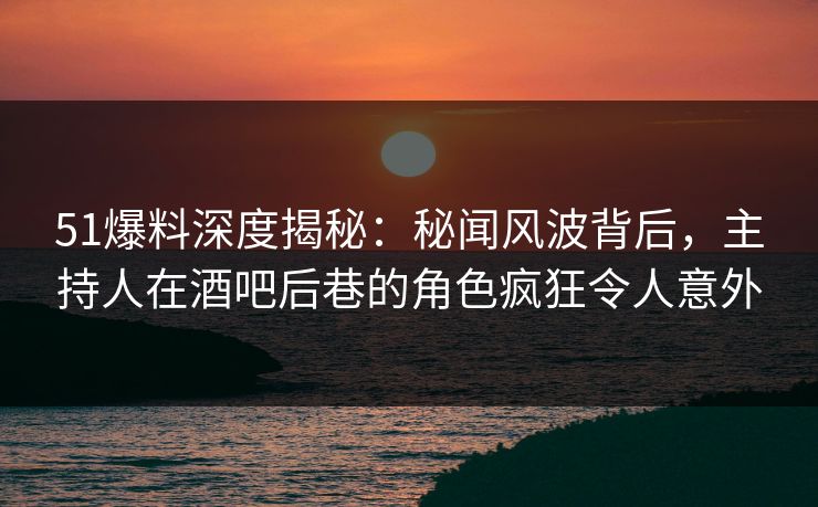 51爆料深度揭秘：秘闻风波背后，主持人在酒吧后巷的角色疯狂令人意外