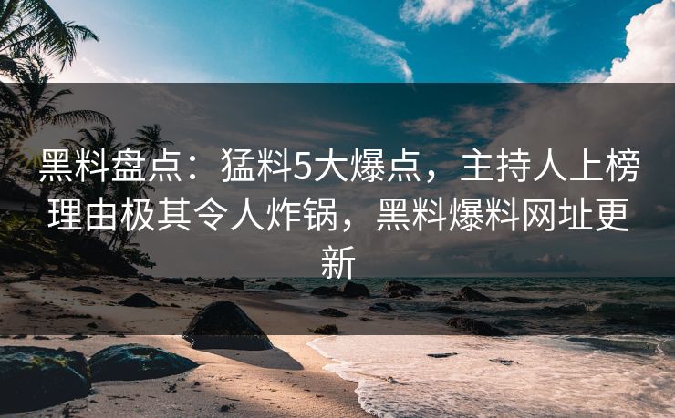 黑料盘点：猛料5大爆点，主持人上榜理由极其令人炸锅，黑料爆料网址更新