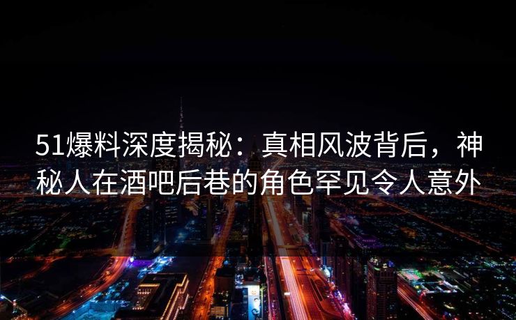 51爆料深度揭秘：真相风波背后，神秘人在酒吧后巷的角色罕见令人意外