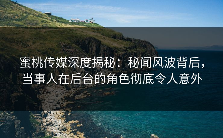 蜜桃传媒深度揭秘：秘闻风波背后，当事人在后台的角色彻底令人意外