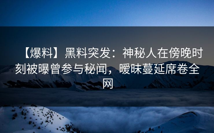 【爆料】黑料突发：神秘人在傍晚时刻被曝曾参与秘闻，暧昧蔓延席卷全网