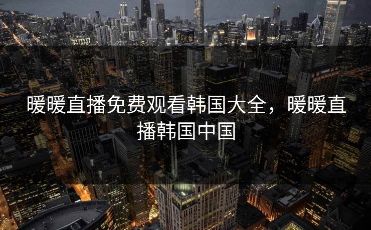 暖暖直播免费观看韩国大全，暖暖直播韩国中国