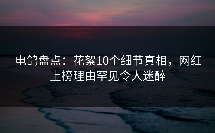 电鸽盘点：花絮10个细节真相，网红上榜理由罕见令人迷醉