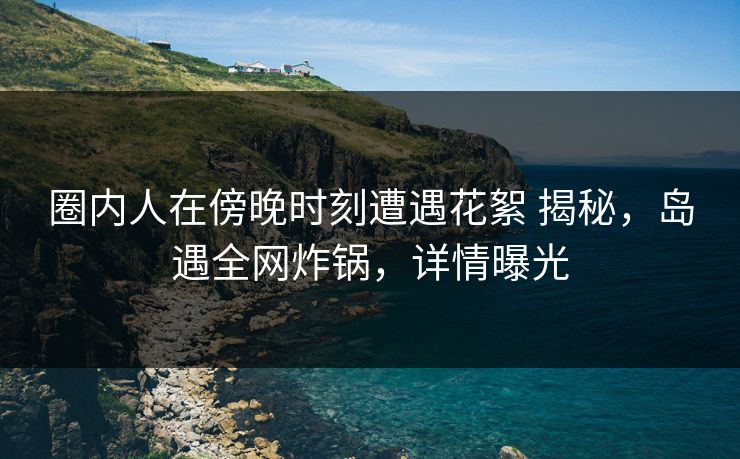 圈内人在傍晚时刻遭遇花絮 揭秘，岛遇全网炸锅，详情曝光