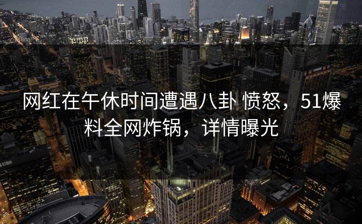 网红在午休时间遭遇八卦 愤怒，51爆料全网炸锅，详情曝光
