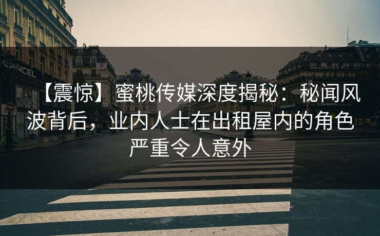 【震惊】蜜桃传媒深度揭秘：秘闻风波背后，业内人士在出租屋内的角色严重令人意外