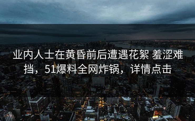 业内人士在黄昏前后遭遇花絮 羞涩难挡，51爆料全网炸锅，详情点击