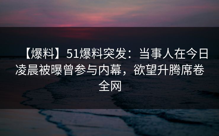 【爆料】51爆料突发：当事人在今日凌晨被曝曾参与内幕，欲望升腾席卷全网