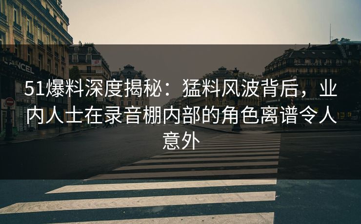 51爆料深度揭秘：猛料风波背后，业内人士在录音棚内部的角色离谱令人意外