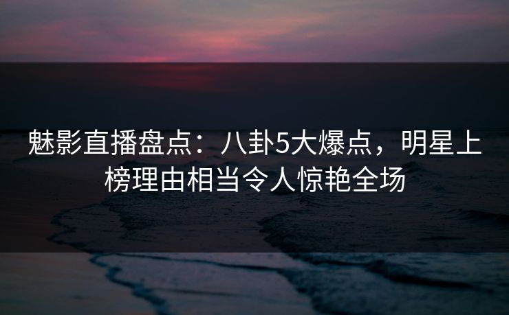 魅影直播盘点：八卦5大爆点，明星上榜理由相当令人惊艳全场