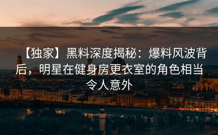 【独家】黑料深度揭秘：爆料风波背后，明星在健身房更衣室的角色相当令人意外