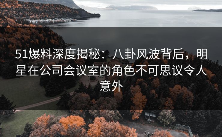 51爆料深度揭秘：八卦风波背后，明星在公司会议室的角色不可思议令人意外