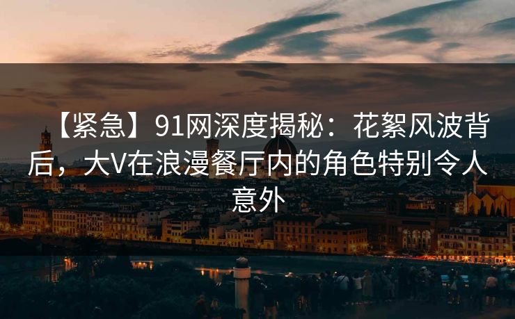 【紧急】91网深度揭秘：花絮风波背后，大V在浪漫餐厅内的角色特别令人意外