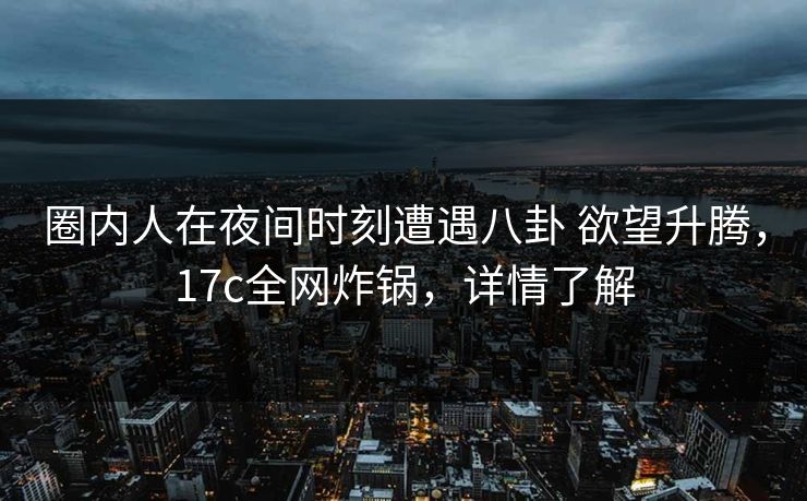 圈内人在夜间时刻遭遇八卦 欲望升腾，17c全网炸锅，详情了解