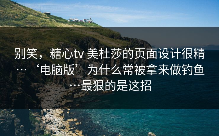 别笑，糖心tv 美杜莎的页面设计很精…‘电脑版’为什么常被拿来做钓鱼…最狠的是这招