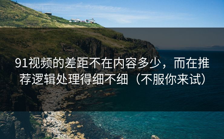 91视频的差距不在内容多少，而在推荐逻辑处理得细不细（不服你来试）