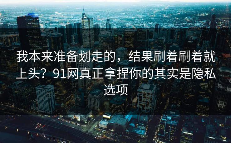 我本来准备划走的，结果刷着刷着就上头？91网真正拿捏你的其实是隐私选项
