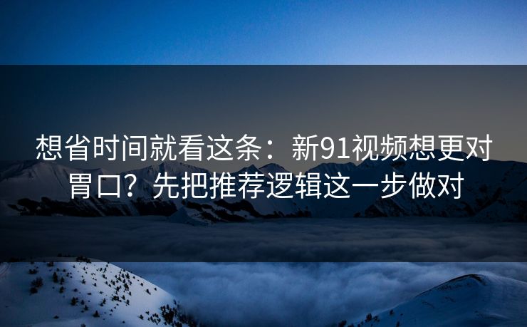 想省时间就看这条：新91视频想更对胃口？先把推荐逻辑这一步做对