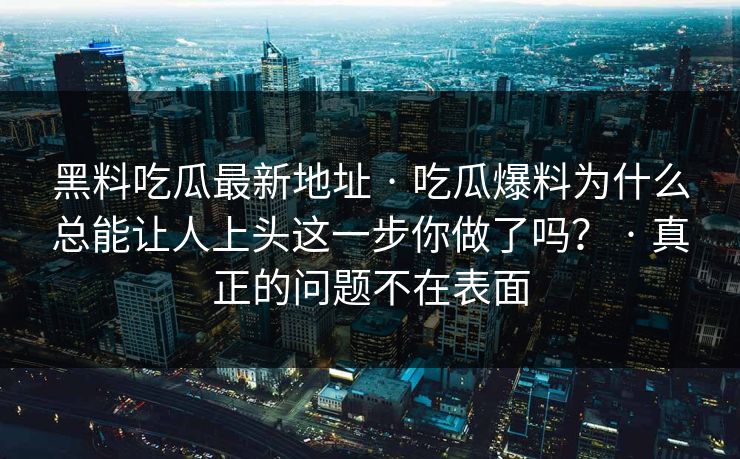 黑料吃瓜最新地址 · 吃瓜爆料为什么总能让人上头这一步你做了吗？ · 真正的问题不在表面