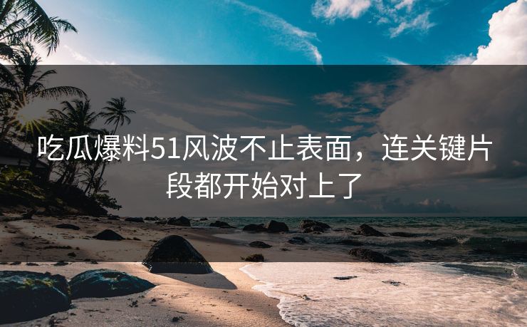 吃瓜爆料51风波不止表面，连关键片段都开始对上了