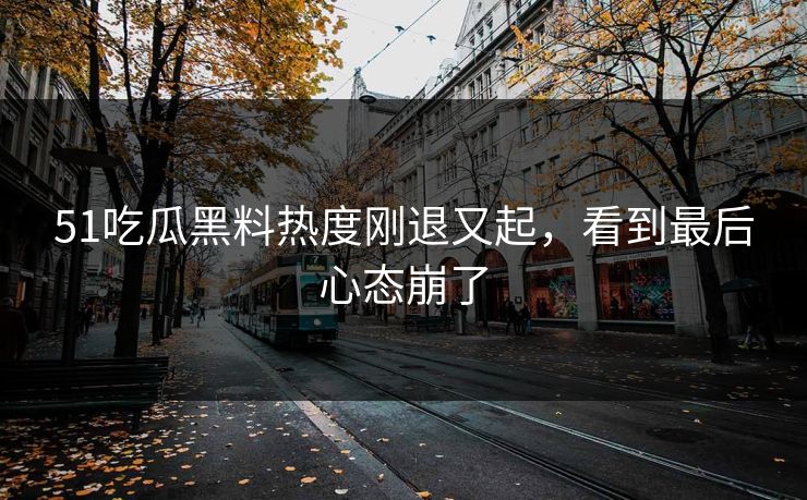 51吃瓜黑料热度刚退又起，看到最后心态崩了