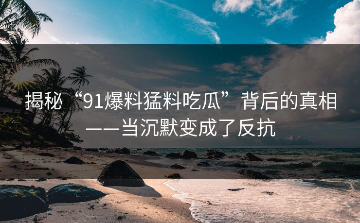 揭秘“91爆料猛料吃瓜”背后的真相——当沉默变成了反抗