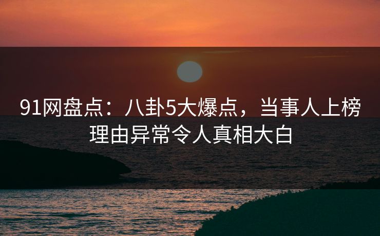 91网盘点：八卦5大爆点，当事人上榜理由异常令人真相大白